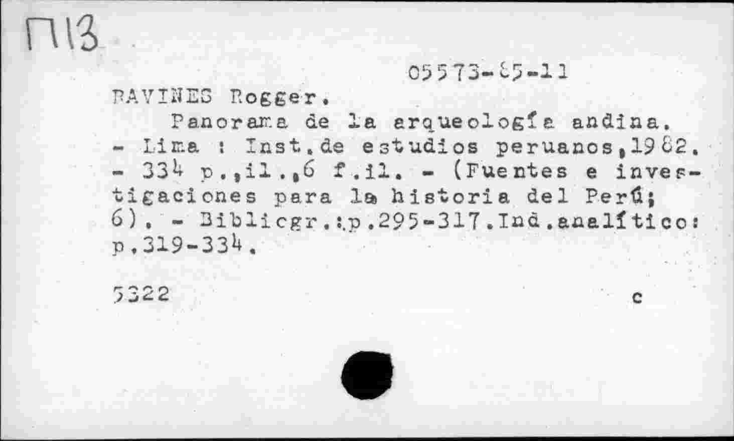 ﻿05573-85-11
RAVINES Rogger.
Panorama de la aro.ueologfa andiaa.
-	Lima ! Inst.de estudios peruaaos,1982.
-	ЗЗ8 p,til.,6 f.il. - (Fuentes e inves-tigaciones para la historia del Perfi;
6), - Bilsli cgr . :.p . 295-317 . Ind . anal! ti co : P.319-33U.
7322
c